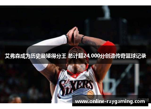 艾弗森成为历史最矮得分王 总计超24,000分创造传奇篮球记录