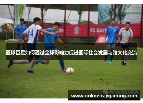 篮球巨星如何通过全球影响力促进国际社会发展与跨文化交流