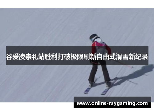 谷爱凌崇礼站胜利打破极限刷新自由式滑雪新纪录