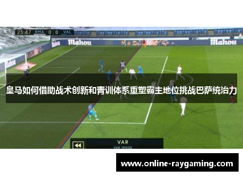 皇马如何借助战术创新和青训体系重塑霸主地位挑战巴萨统治力